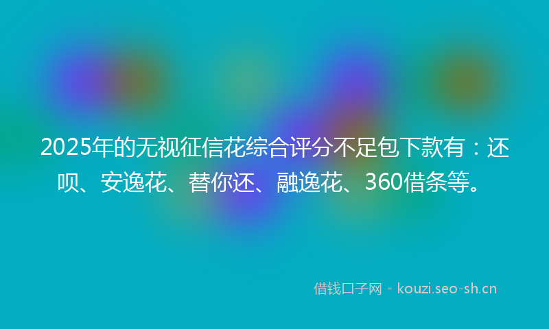 2025年的无视征信花综合评分不足包下款有：还呗、安逸花、替你还、融逸花、360借条等。