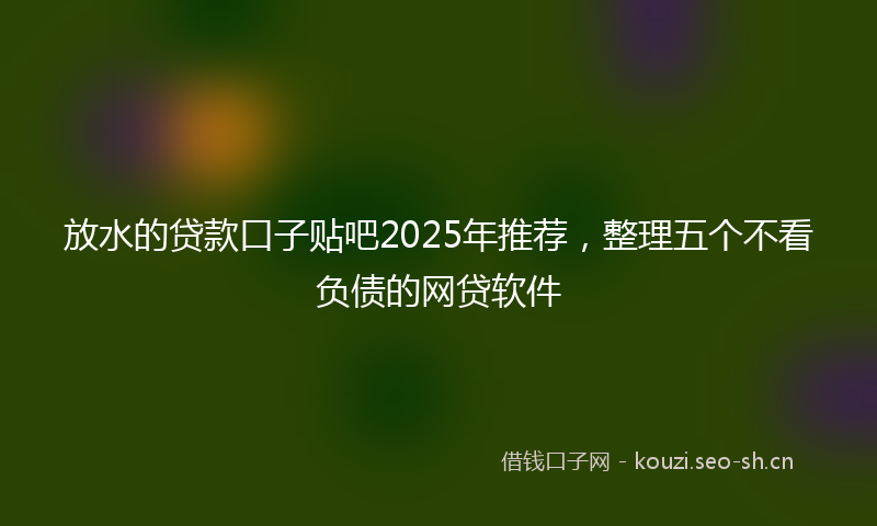 放水的贷款口子贴吧2025年推荐，整理五个不看负债的网贷软件