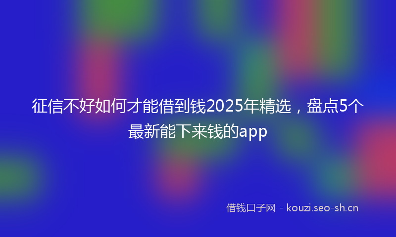征信不好如何才能借到钱2025年精选，盘点5个最新能下来钱的app