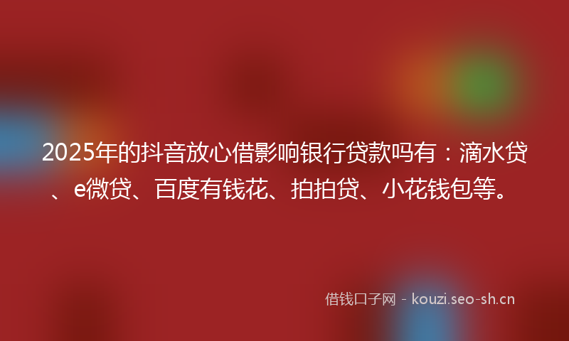 2025年的抖音放心借影响银行贷款吗有：滴水贷、e微贷、百度有钱花、拍拍贷、小花钱包等。