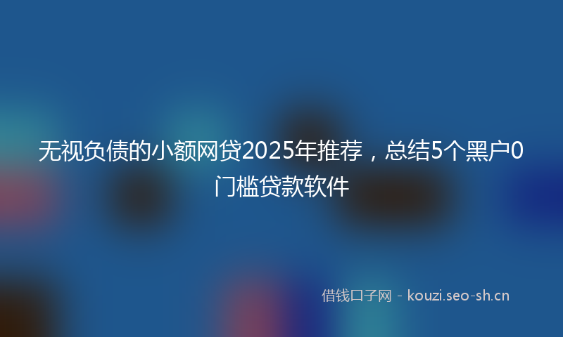无视负债的小额网贷2025年推荐,总结5个黑户0门槛贷款软件