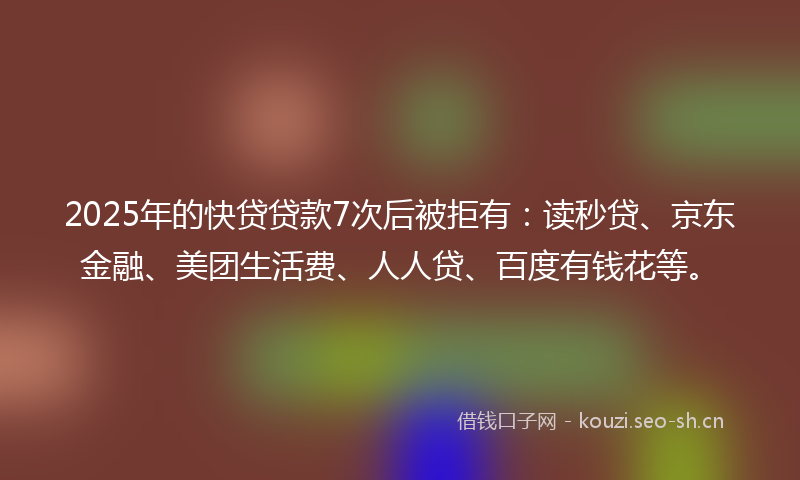 2025年的快贷贷款7次后被拒有：读秒贷、京东金融、美团生活费、人人贷、百度有钱花等。