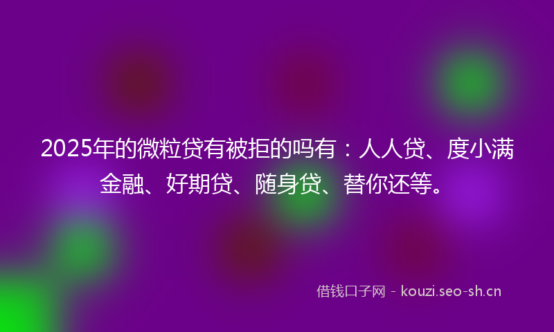 2025年的微粒贷有被拒的吗有：人人贷、度小满金融、好期贷、随身贷、替你还等。