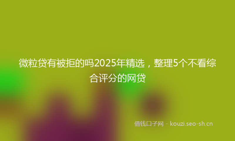 微粒贷有被拒的吗2025年精选，整理5个不看综合评分的网贷