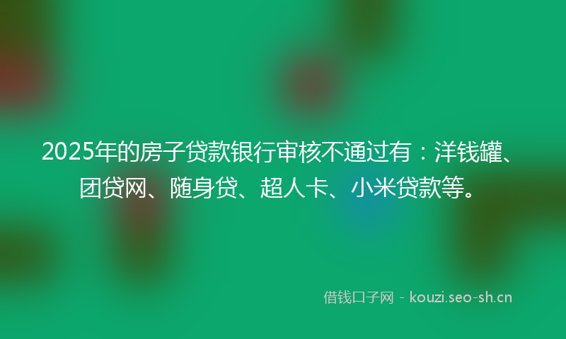 2025年的房子贷款银行审核不通过有：洋钱罐、团贷网、随身贷、超人卡、小米贷款等。