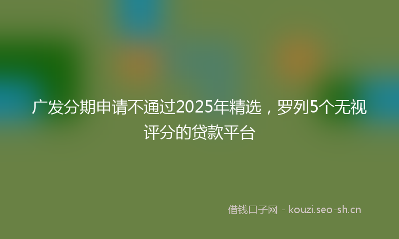 广发分期申请不通过2025年精选，罗列5个无视评分的贷款平台