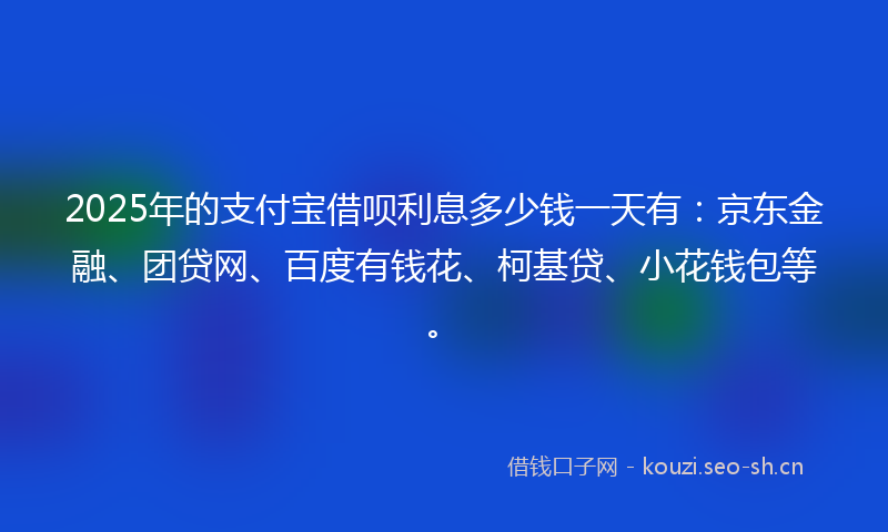 2025年的支付宝借呗利息多少钱一天有:京东金融、团贷网、百度有钱花、柯基贷、小花钱包等。