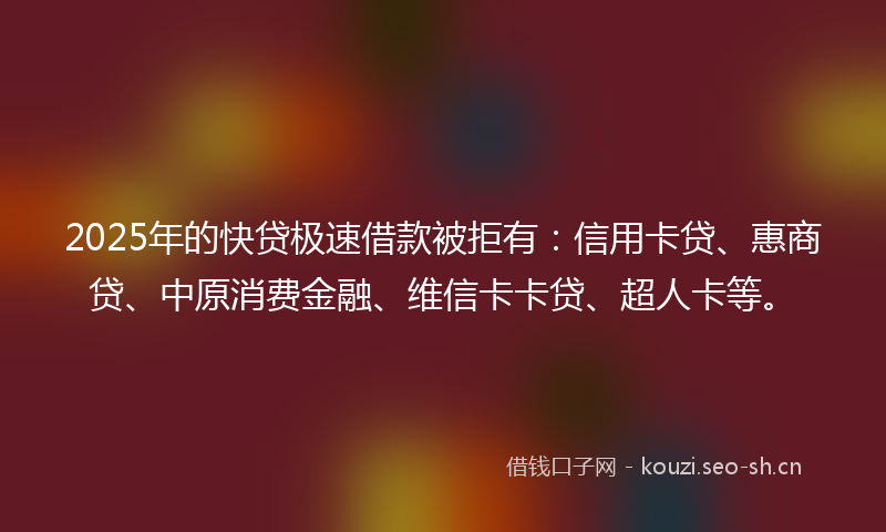 2025年的快贷极速借款被拒有：信用卡贷、惠商贷、中原消费金融、维信卡卡贷、超人卡等。