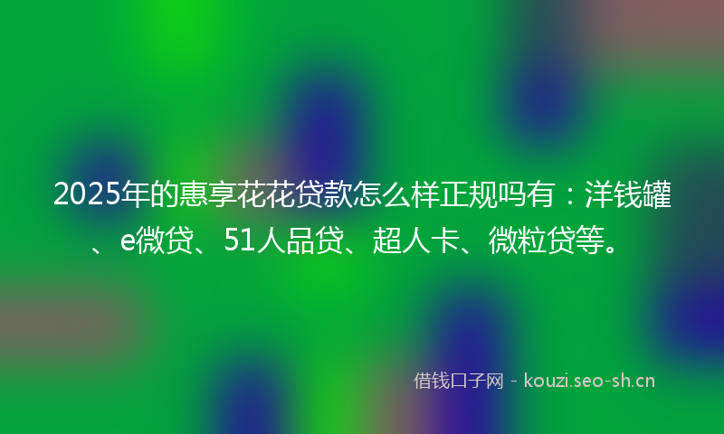 2025年的惠享花花贷款怎么样正规吗有:洋钱罐、e微贷、51人品贷、超人卡、微粒贷等。