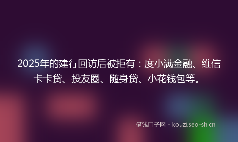 2025年的建行回访后被拒有：度小满金融、维信卡卡贷、投友圈、随身贷、小花钱包等。