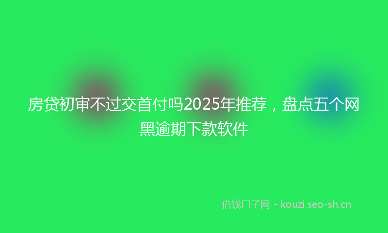 房贷初审不过交首付吗2025年推荐，盘点五个网黑逾期下款软件