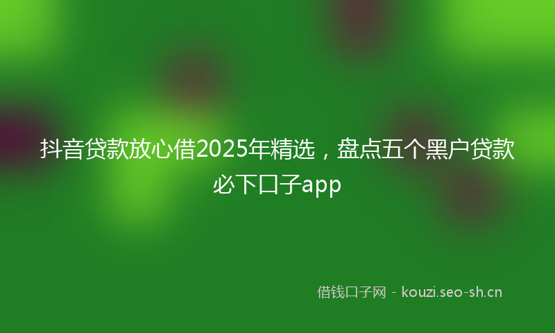 抖音贷款放心借2025年精选,盘点五个黑户贷款必下口子app