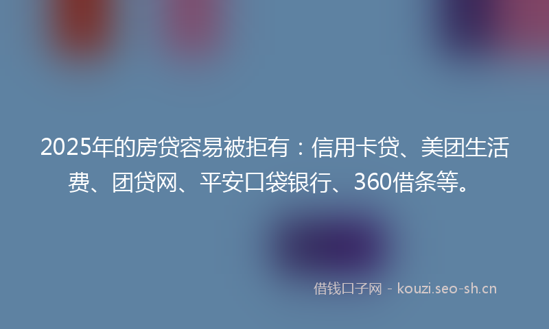 2025年的房贷容易被拒有：信用卡贷、美团生活费、团贷网、平安口袋银行、360借条等。