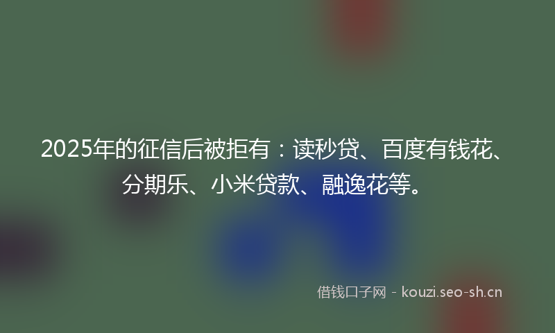 2025年的征信后被拒有：读秒贷、百度有钱花、分期乐、小米贷款、融逸花等。