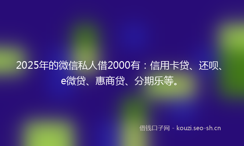 2025年的微信私人借2000有：信用卡贷、还呗、e微贷、惠商贷、分期乐等。