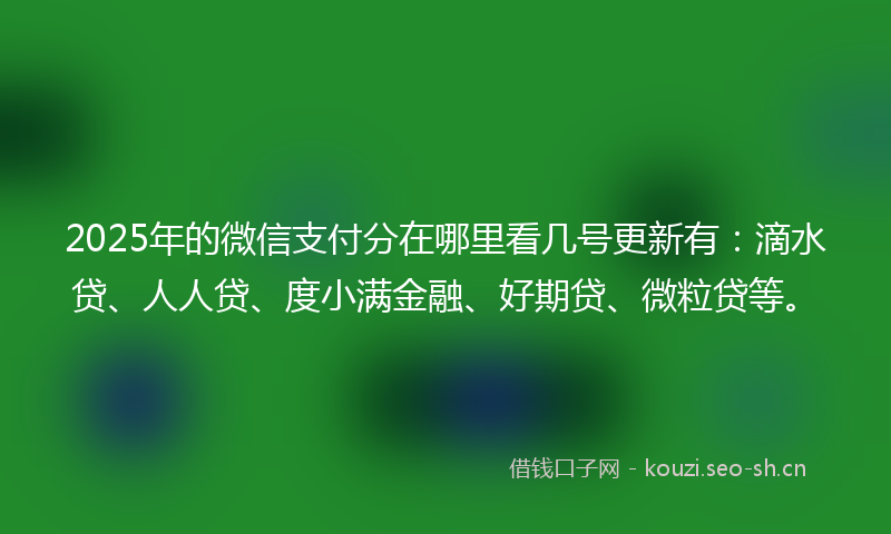 2025年的微信支付分在哪里看几号更新有：滴水贷、人人贷、度小满金融、好期贷、微粒贷等。