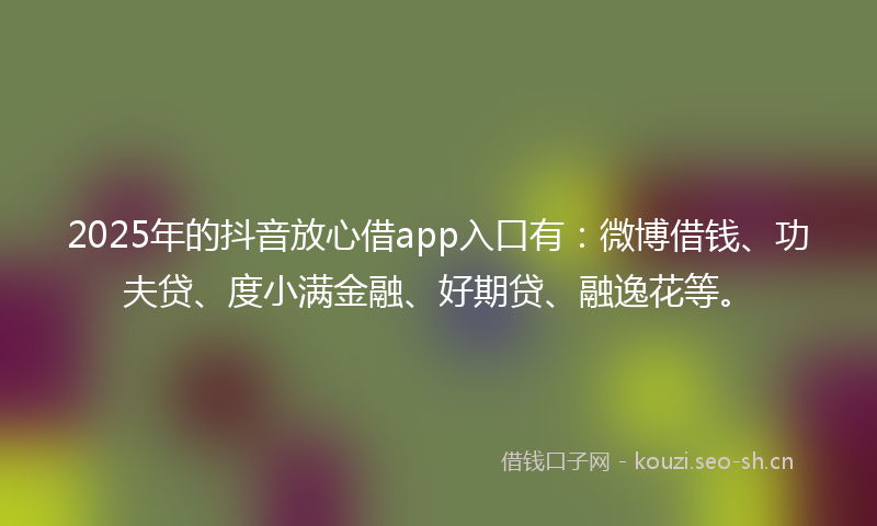 2025年的抖音放心借app入口有：微博借钱、功夫贷、度小满金融、好期贷、融逸花等。