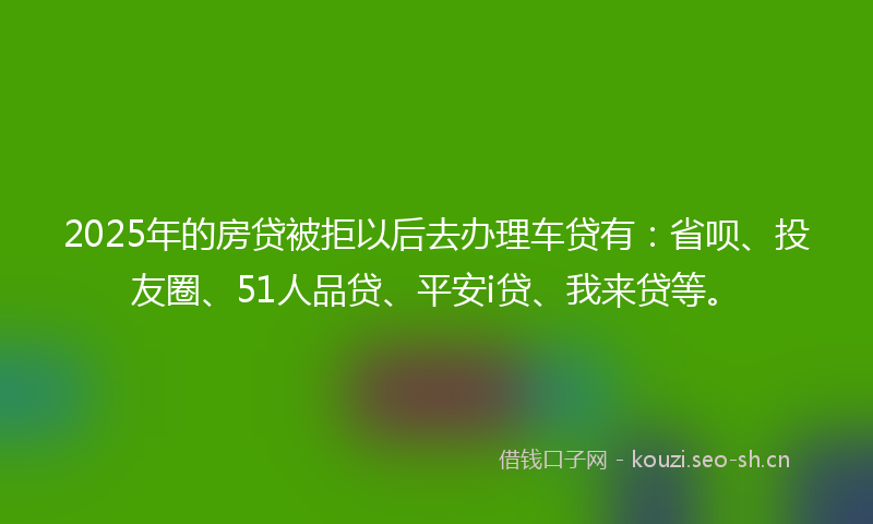 2025年的房贷被拒以后去办理车贷有：省呗、投友圈、51人品贷、平安i贷、我来贷等。