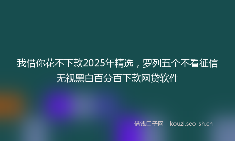我借你花不下款2025年精选，罗列五个不看征信无视黑白百分百下款网贷软件