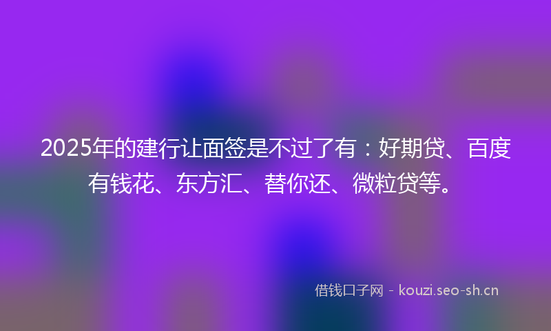 2025年的建行让面签是不过了有：好期贷、百度有钱花、东方汇、替你还、微粒贷等。