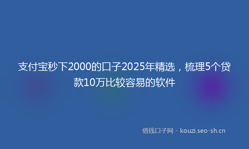 支付宝秒下2000的口子2025年精选，梳理5个贷款10万比较容易的软件