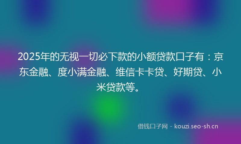 2025年的无视一切必下款的小额贷款口子有：京东金融、度小满金融、维信卡卡贷、好期贷、小米贷款等。
