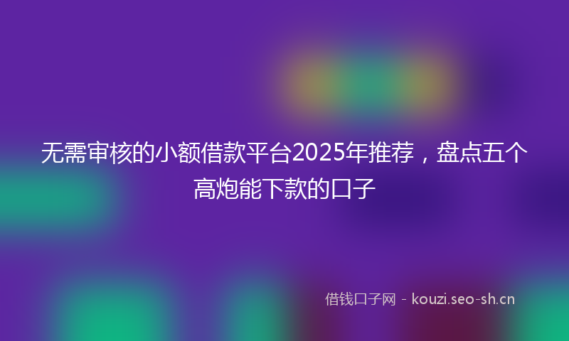 无需审核的小额借款平台2025年推荐，盘点五个高炮能下款的口子