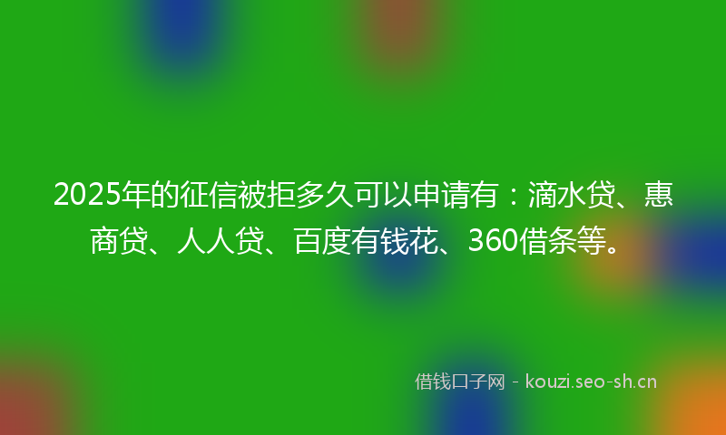 2025年的征信被拒多久可以申请有：滴水贷、惠商贷、人人贷、百度有钱花、360借条等。