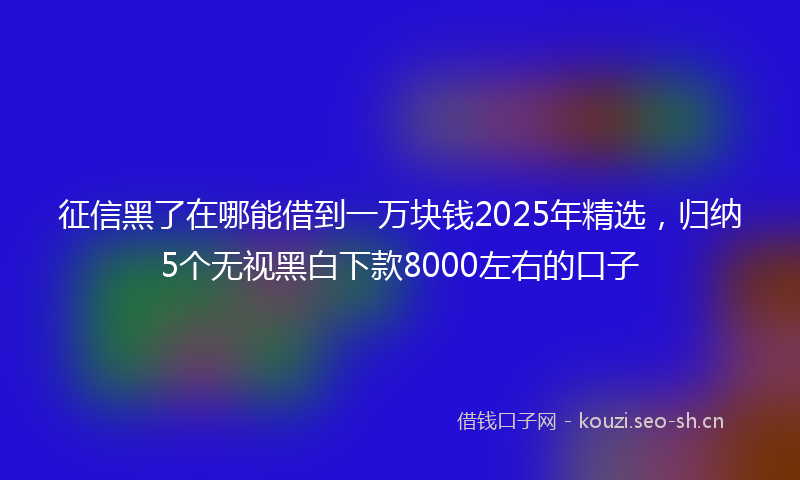 征信黑了在哪能借到一万块钱2025年精选，归纳5个无视黑白下款8000左右的口子
