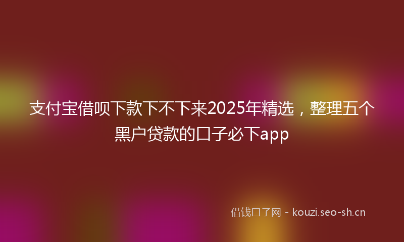 支付宝借呗下款下不下来2025年精选,整理五个黑户贷款的口子必下app