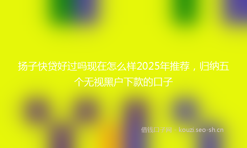 扬子快贷好过吗现在怎么样2025年推荐，归纳五个无视黑户下款的口子