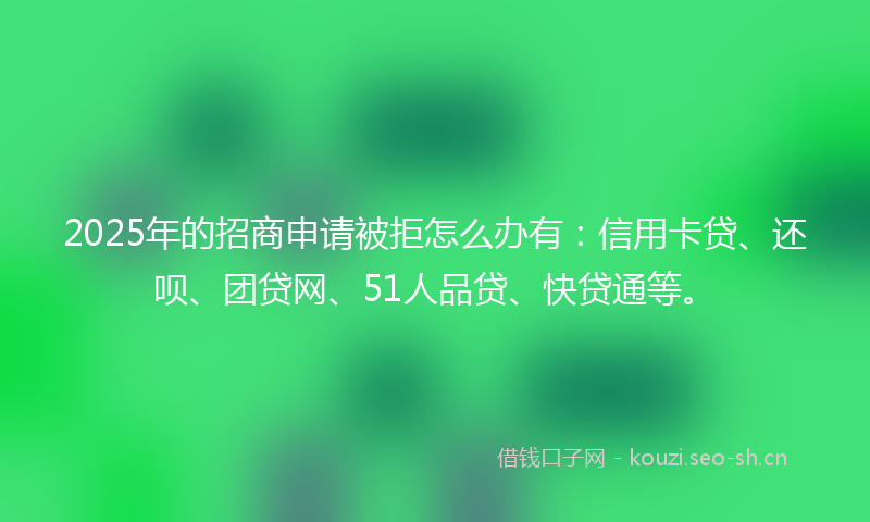 2025年的招商申请被拒怎么办有：信用卡贷、还呗、团贷网、51人品贷、快贷通等。