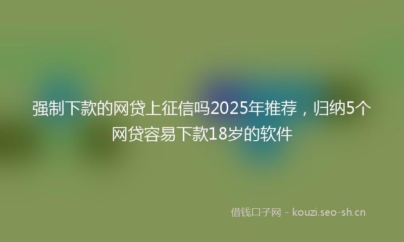 强制下款的网贷上征信吗2025年推荐，归纳5个网贷容易下款18岁的软件