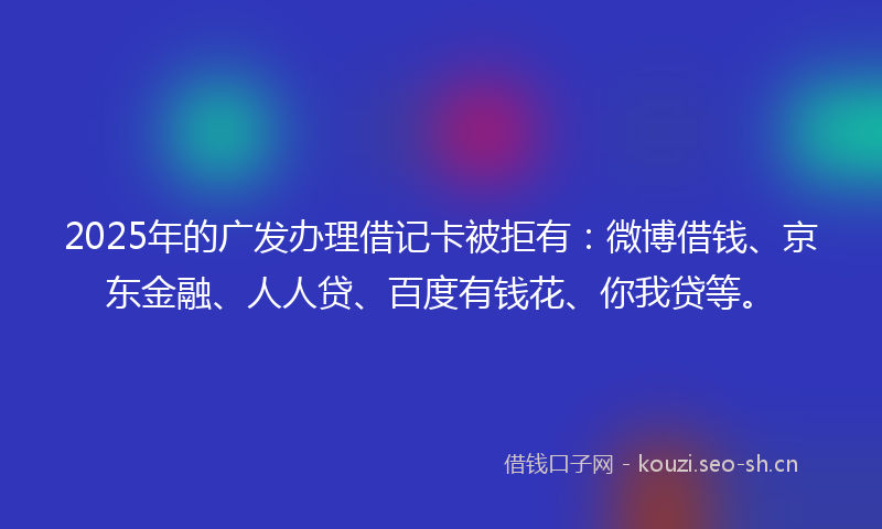 2025年的广发办理借记卡被拒有：微博借钱、京东金融、人人贷、百度有钱花、你我贷等。