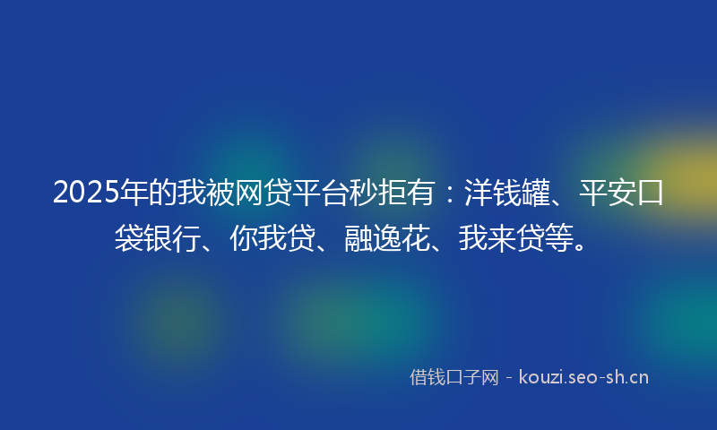 2025年的我被网贷平台秒拒有：洋钱罐、平安口袋银行、你我贷、融逸花、我来贷等。