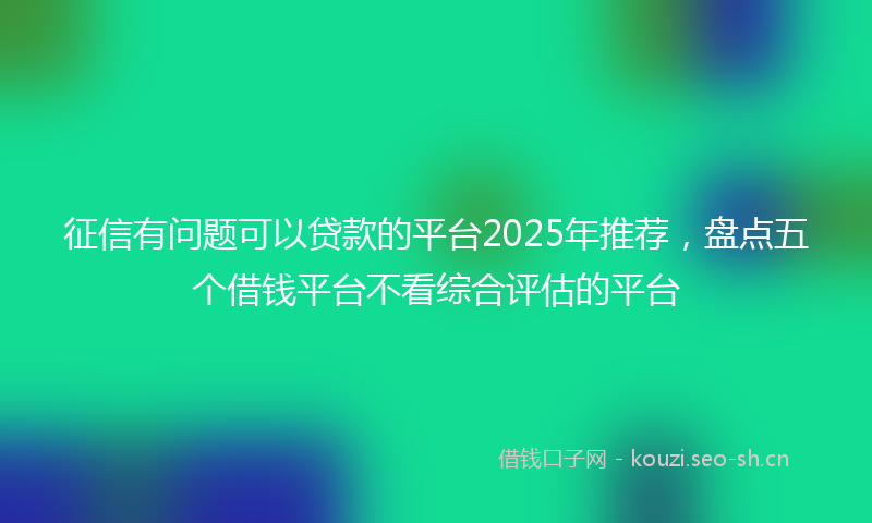 征信有问题可以贷款的平台2025年推荐,盘点五个借钱平台不看综合评估的平台