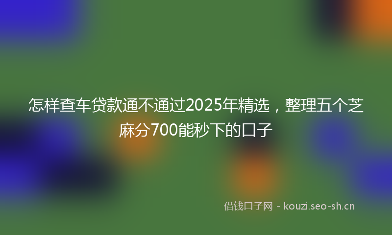 怎样查车贷款通不通过2025年精选，整理五个芝麻分700能秒下的口子