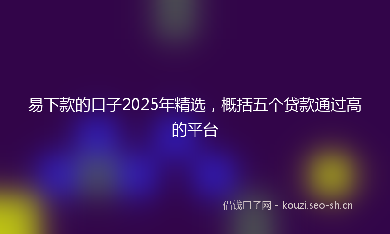易下款的口子2025年精选，概括五个贷款通过高的平台