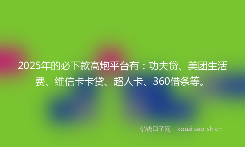 2025年的必下款高炮平台有：功夫贷、美团生活费、维信卡卡贷、超人卡、360借条等。