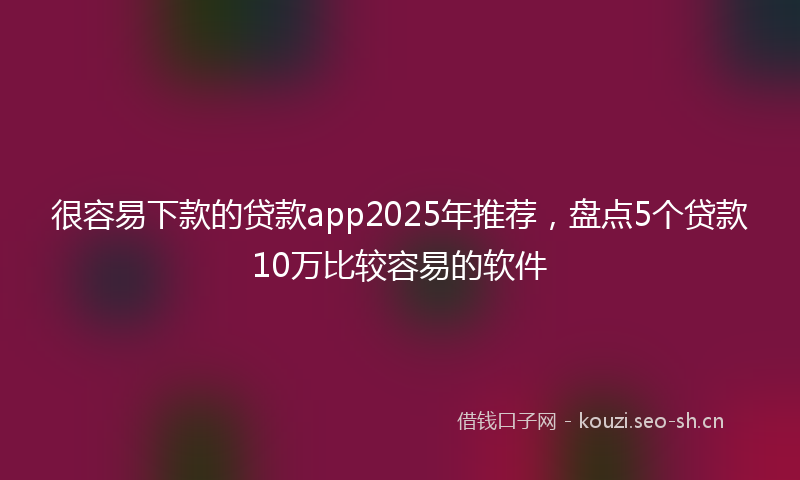 很容易下款的贷款app2025年推荐，盘点5个贷款10万比较容易的软件