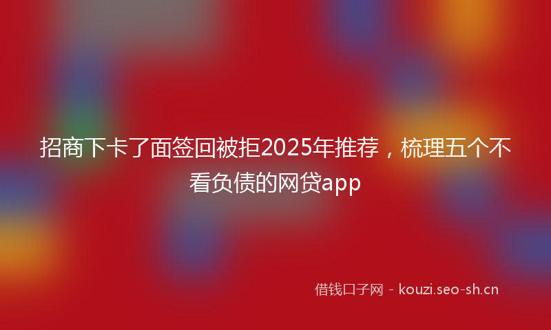 招商下卡了面签回被拒2025年推荐，梳理五个不看负债的网贷app