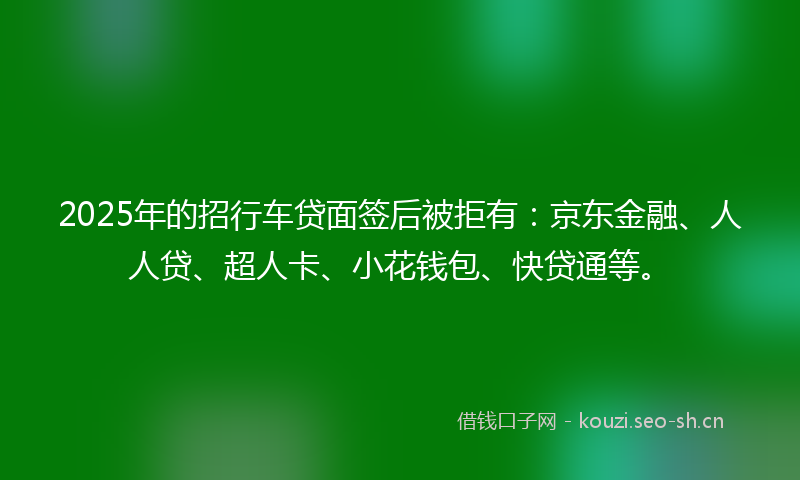 2025年的招行车贷面签后被拒有：京东金融、人人贷、超人卡、小花钱包、快贷通等。