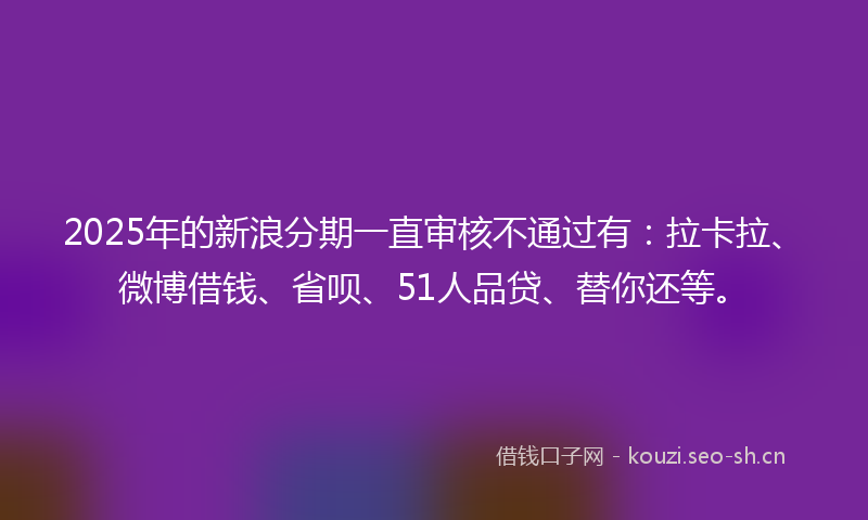 2025年的新浪分期一直审核不通过有：拉卡拉、微博借钱、省呗、51人品贷、替你还等。