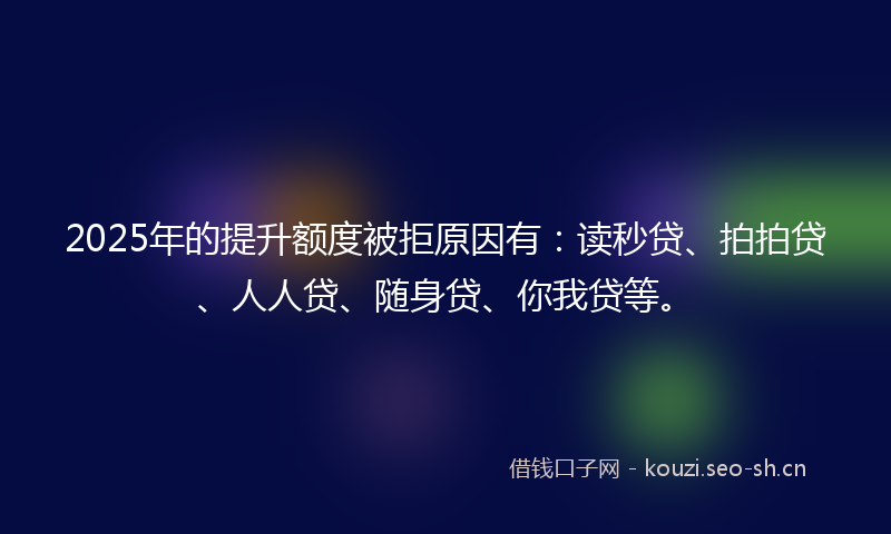 2025年的提升额度被拒原因有：读秒贷、拍拍贷、人人贷、随身贷、你我贷等。