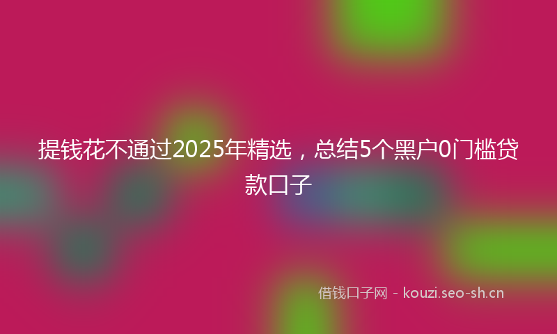 提钱花不通过2025年精选，总结5个黑户0门槛贷款口子