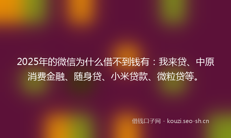 2025年的微信为什么借不到钱有：我来贷、中原消费金融、随身贷、小米贷款、微粒贷等。