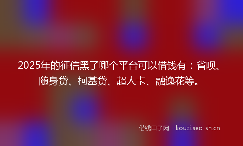 2025年的征信黑了哪个平台可以借钱有：省呗、随身贷、柯基贷、超人卡、融逸花等。