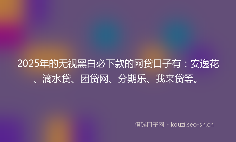 2025年的无视黑白必下款的网贷口子有：安逸花、滴水贷、团贷网、分期乐、我来贷等。