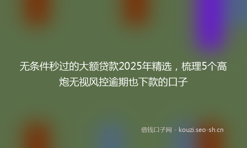 无条件秒过的大额贷款2025年精选,梳理5个高炮无视风控逾期也下款的口子