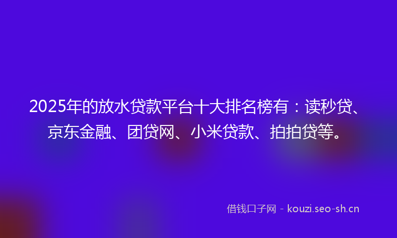 2025年的放水贷款平台十大排名榜有：读秒贷、京东金融、团贷网、小米贷款、拍拍贷等。